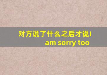 对方说了什么之后才说I am sorry too